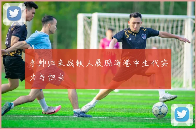 李帅归来战铁人展现海港中生代实力与担当