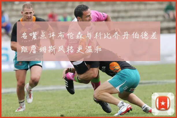 名嘴点评布伦森与科比乔丹伯德差距詹姆斯风格更温和