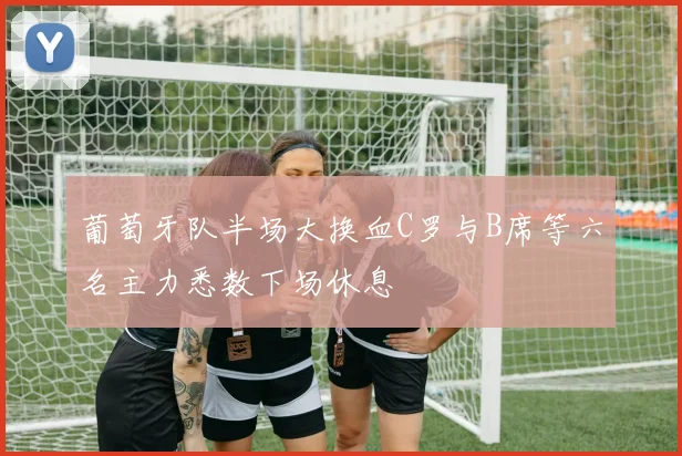 葡萄牙队半场大换血C罗与B席等六名主力悉数下场休息
