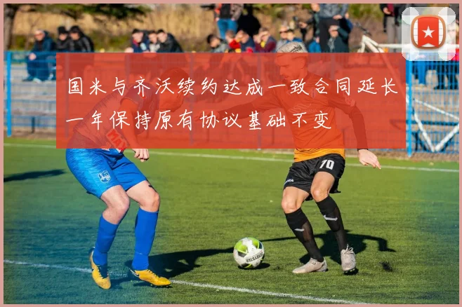 国米与齐沃续约达成一致合同延长一年保持原有协议基础不变