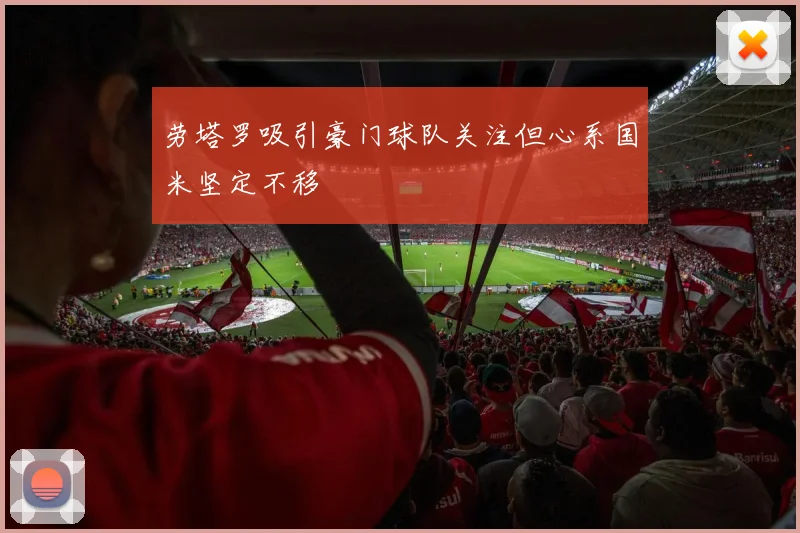 劳塔罗吸引豪门球队关注但心系国米坚定不移
