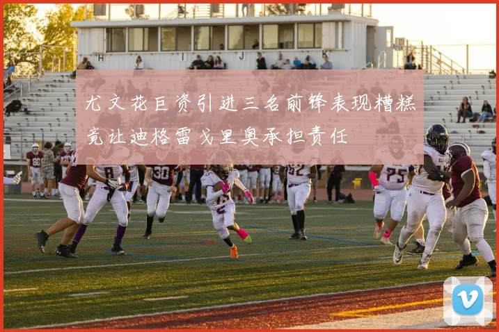 尤文花巨资引进三名前锋表现糟糕竟让迪格雷戈里奥承担责任