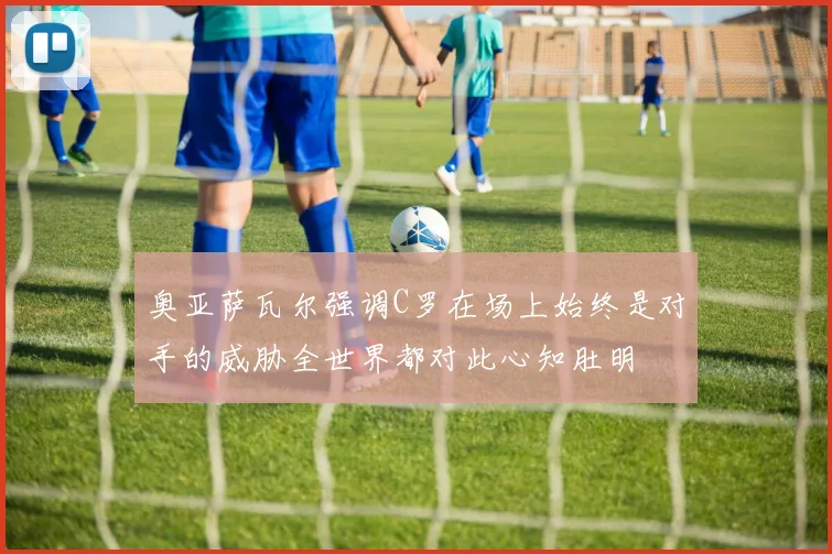 奥亚萨瓦尔强调C罗在场上始终是对手的威胁全世界都对此心知肚明