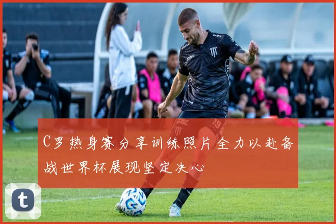 C罗热身赛分享训练照片全力以赴备战世界杯展现坚定决心