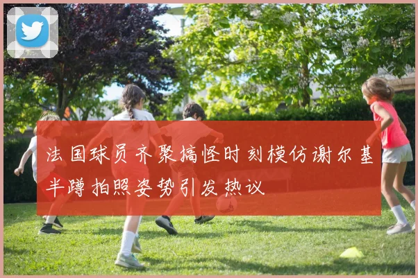 法国球员齐聚搞怪时刻模仿谢尔基半蹲拍照姿势引发热议
