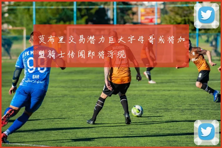 莫布里交易潜力巨大字母哥或将加盟骑士传闻即将浮现