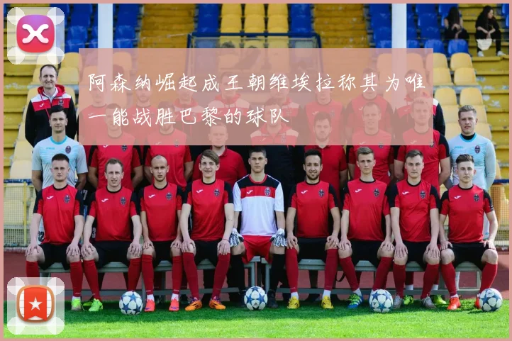 阿森纳崛起成王朝维埃拉称其为唯一能战胜巴黎的球队