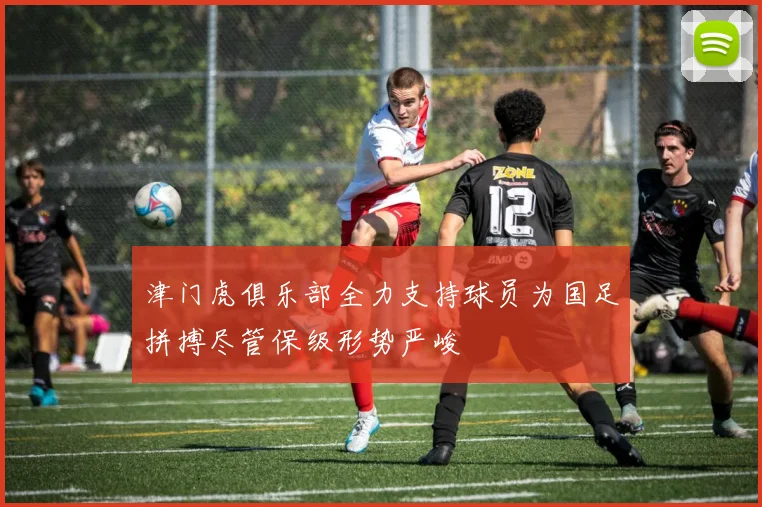 津门虎俱乐部全力支持球员为国足拼搏尽管保级形势严峻